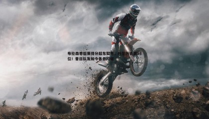 PP电子-布伦森季后赛得分超东契奇，升至历史第98位！昔日队友如今各自闪耀