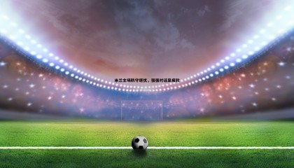 PP电子-米兰主场防守堪忧，强强对话显疲软