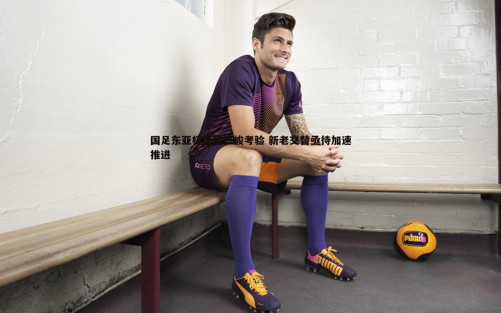 国足东亚杯面临严峻考验 新老交替亟待加速推进